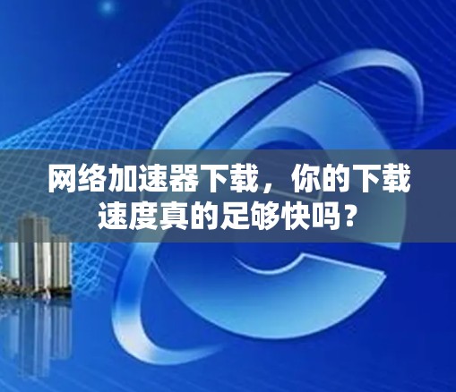 网络加速器下载，你的下载速度真的足够快吗？