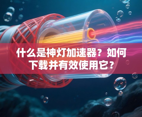 什么是神灯加速器？如何下载并有效使用它？