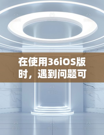 在使用36iOS版时,遇到问题可以通过以下步骤来解决 在使用36iOS版时,遇到问题可以通过以下步骤来解决