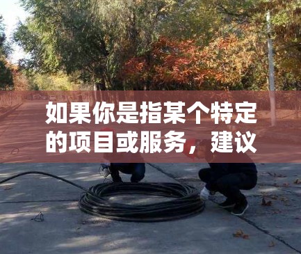 如果你是指某个特定的项目或服务,建议你直接联系该服务的客服或提供更多的信息,以便我们能提供更准确的帮助 如果你是指某个特定的项目或服务,建议你直接联系该服务的客服或提供更多的信息,以便我们能提供更准确的帮助