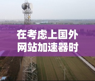 在考虑上国外网站加速器时,以下是一些关键步骤和建议,帮助你做出明智的决定 在考虑上国外网站加速器时,以下是一些关键步骤和建议,帮助你做出明智的决定