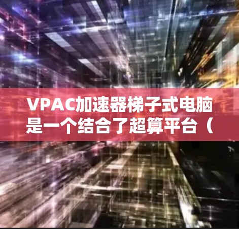 VPAC加速器梯子式电脑是一个结合了超算平台（VPAC）和梯子式设计的设备，主要用于处理特定任务。以下是关于该设备的详细介绍