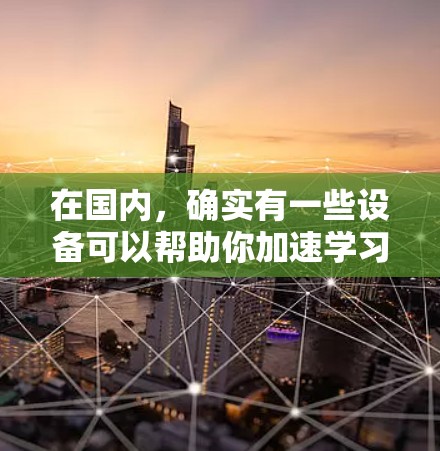 在国内，确实有一些设备可以帮助你加速学习或提升能力，例如智能加湿器和智能语音助手。以下是一些国内常见的加速器或辅助工具