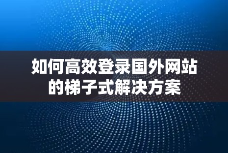 如何高效登录国外网站的梯子式解决方案 如何高效登录国外网站的梯子式解决方案