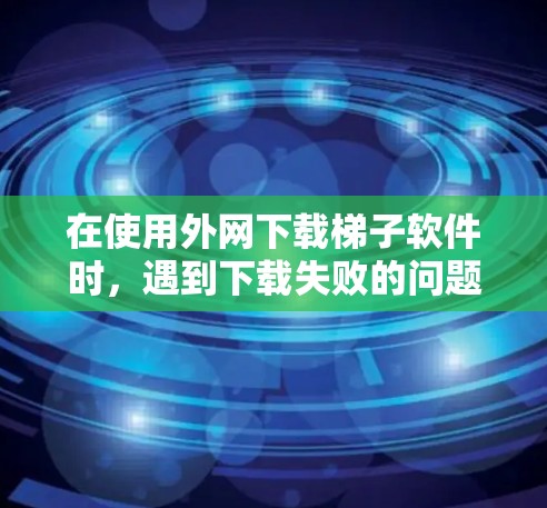 在使用外网下载梯子软件时，遇到下载失败的问题，可以按照以下步骤进行处理