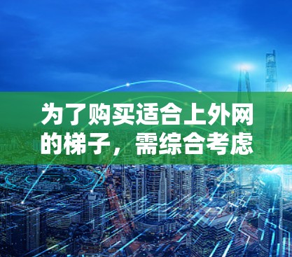 为了购买适合上外网的梯子，需综合考虑以下几个关键因素