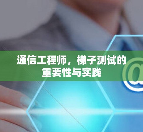 通信工程师,梯子测试的重要性与实践 通信工程师,梯子测试的重要性与实践