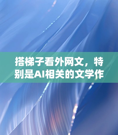 搭梯子看外网文，特别是AI相关的文学作品，是一个系统而深入的过程。以下是一步步的建议