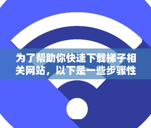为了帮助你快速下载梯子相关网站，以下是一些步骤性的指南