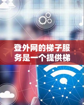 登外网的梯子服务是一个提供梯子租赁、维修和保养的公司，主要面向需要使用梯子的用户。以下是关于登外网梯子服务的详细信息